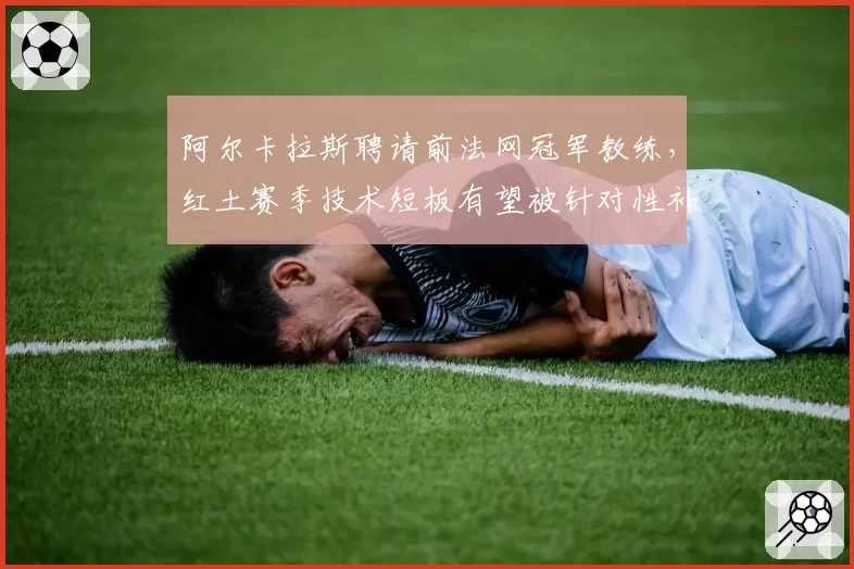 阿尔卡拉斯聘请前法网冠军教练，红土赛季技术短板有望被针对性补强？