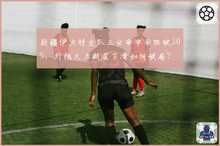 新疆伊力特全队三分命中率跌破30%，外线火力断崖下滑如何破局？