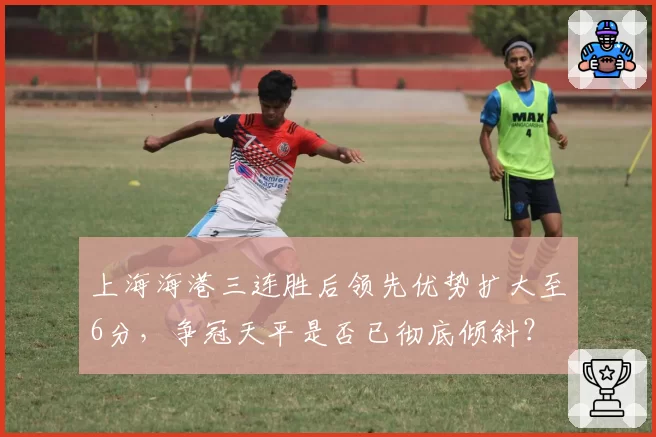 上海海港三连胜后领先优势扩大至6分,争冠天平是否已彻底倾斜?