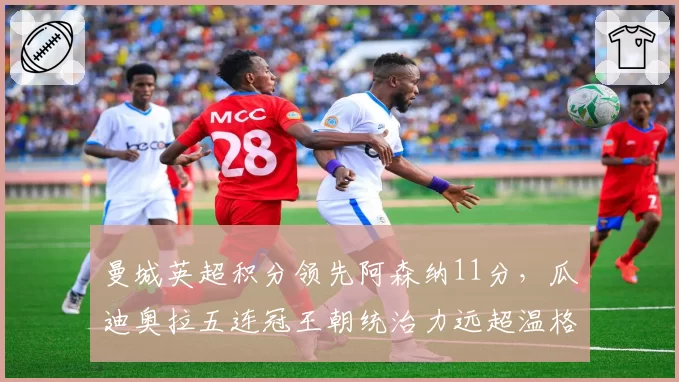 曼城英超积分领先阿森纳11分,瓜迪奥拉五连冠王朝统治力远超温格时代__br_