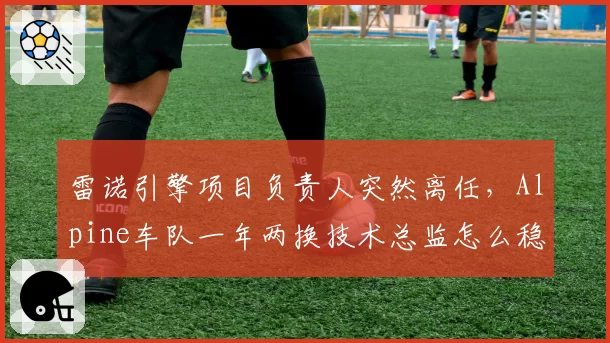雷诺引擎项目负责人突然离任,Alpine车队一年两换技术总监怎么稳定军心?