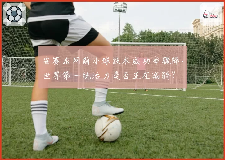 安赛龙网前小球技术成功率骤降,世界第一统治力是否正在减弱?