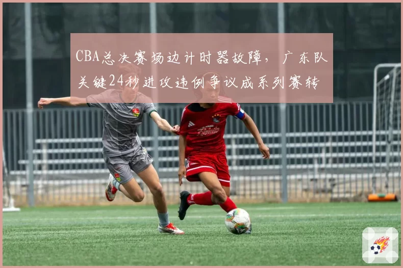 CBA总决赛场边计时器故障,广东队关键24秒进攻违例争议成系列赛转折点