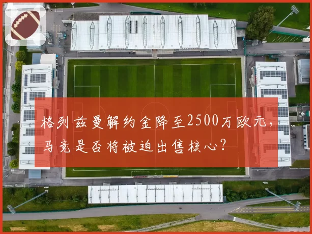 格列兹曼解约金降至2500万欧元，马竞是否将被迫出售核心？