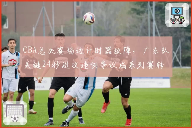 CBA总决赛场边计时器故障,广东队关键24秒进攻违例争议成系列赛转折点