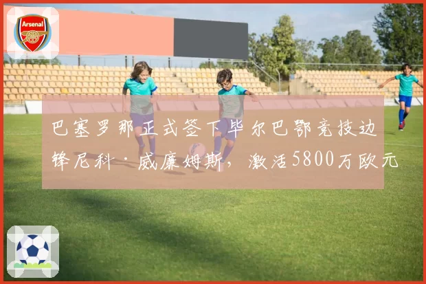 巴塞罗那正式签下毕尔巴鄂竞技边锋尼科·威廉姆斯,激活5800万欧元解约金