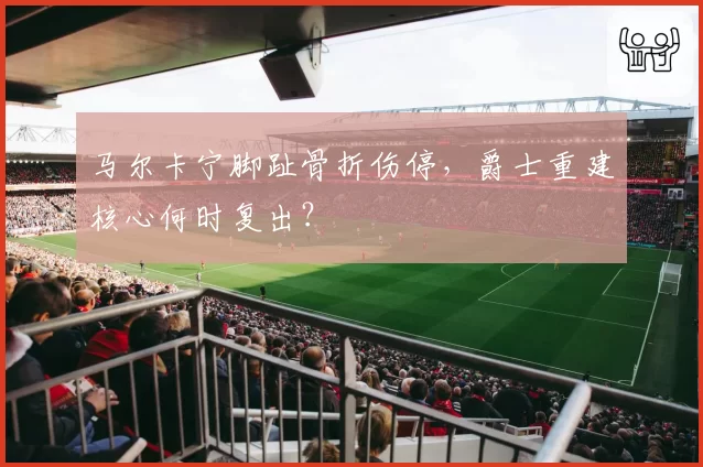 马尔卡宁脚趾骨折伤停，爵士重建核心何时复出？