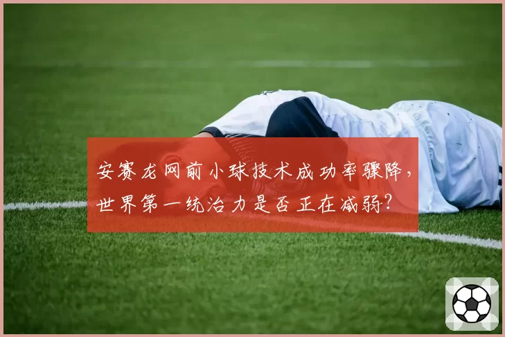 安赛龙网前小球技术成功率骤降，世界第一统治力是否正在减弱？