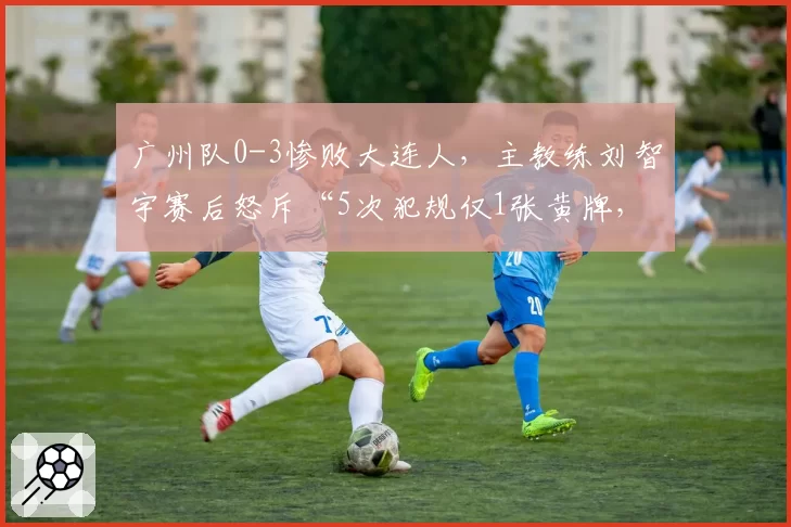 广州队0-3惨败大连人，主教练刘智宇赛后怒斥“5次犯规仅1张黄牌，这球没法踢”