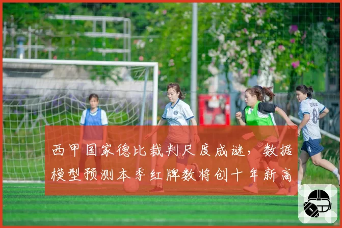 西甲国家德比裁判尺度成谜,数据模型预测本季红牌数将创十年新高