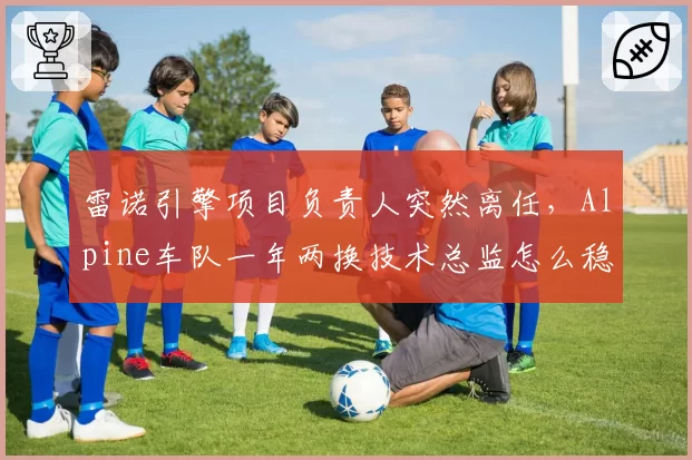 雷诺引擎项目负责人突然离任,Alpine车队一年两换技术总监怎么稳定军心?