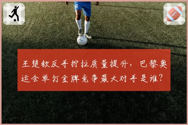王楚钦反手拧拉质量提升，巴黎奥运会单打金牌竞争最大对手是谁？