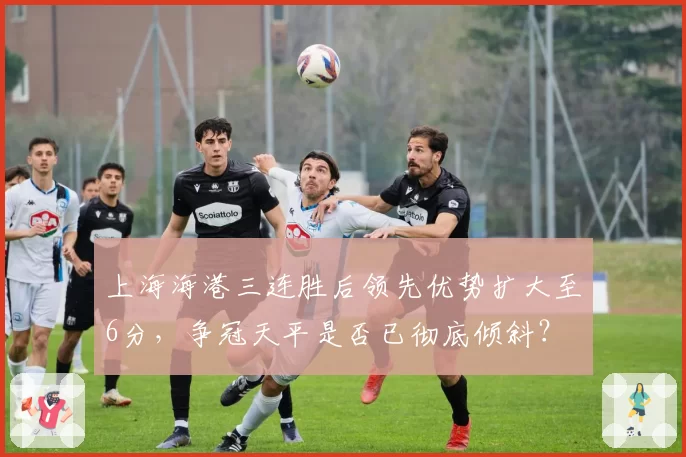 上海海港三连胜后领先优势扩大至6分，争冠天平是否已彻底倾斜？