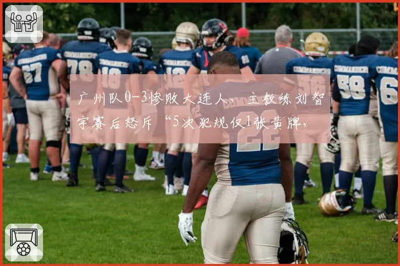 广州队0-3惨败大连人,主教练刘智宇赛后怒斥“5次犯规仅1张黄牌,这球没法踢”