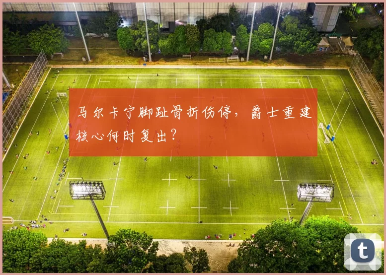马尔卡宁脚趾骨折伤停,爵士重建核心何时复出?
