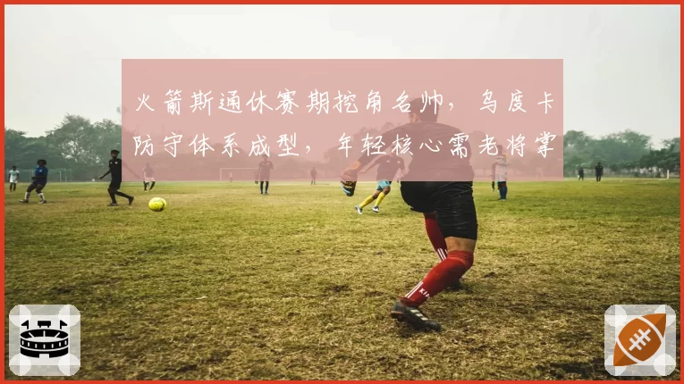 火箭斯通休赛期挖角名帅,乌度卡防守体系成型,年轻核心需老将掌舵概率几何?