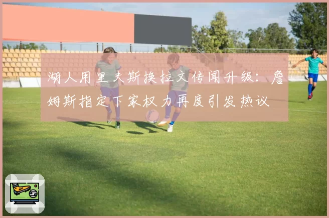 湖人用里夫斯换拉文传闻升级：詹姆斯指定下家权力再度引发热议