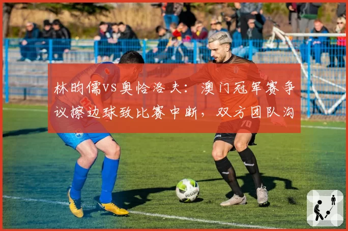 林昀儒vs奥恰洛夫:澳门冠军赛争议擦边球致比赛中断,双方团队沟通策略迥异