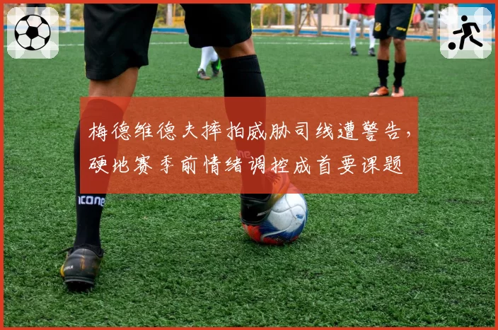 梅德维德夫摔拍威胁司线遭警告，硬地赛季前情绪调控成首要课题