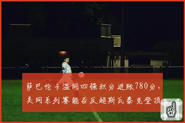 萨巴伦卡温网四强积分进账780分,美网系列赛能否反超斯瓦泰克登顶世界第一?
