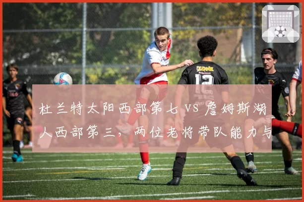 杜兰特太阳西部第七 vs 詹姆斯湖人西部第三，两位老将带队能力与健康度对比