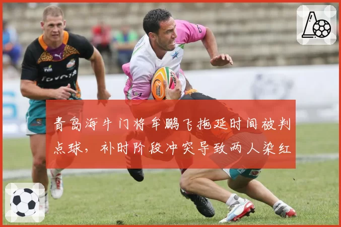 青岛海牛门将牟鹏飞拖延时间被判点球,补时阶段冲突导致两人染红