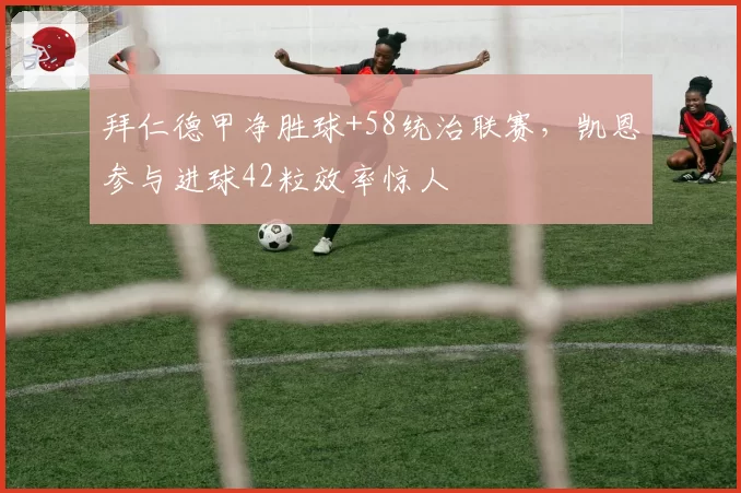 拜仁德甲净胜球+58统治联赛,凯恩参与进球42粒效率惊人