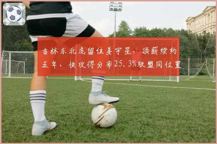 吉林东北虎留住姜宇星,顶薪续约五年,快攻得分率25.3%联盟同位置第一
