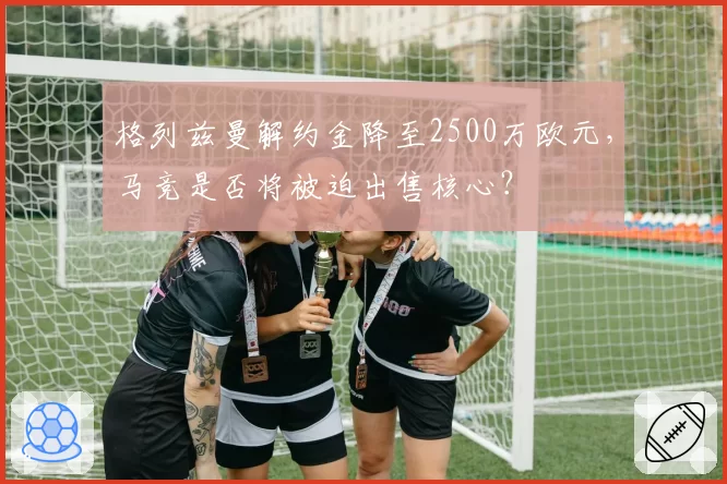 格列兹曼解约金降至2500万欧元,马竞是否将被迫出售核心?